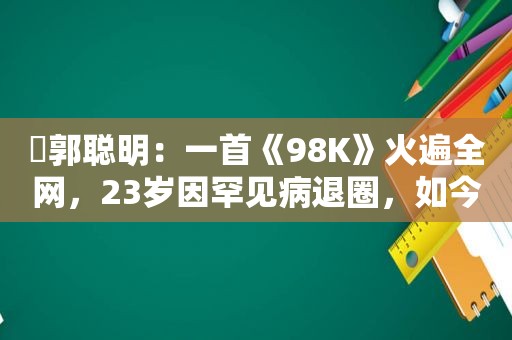 ​郭聪明：一首《98K》火遍全网，23岁因罕见病退圈，如今怎样了