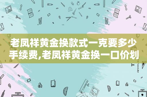 老凤祥黄金换款式一克要多少手续费,老凤祥黄金换一口价划算么