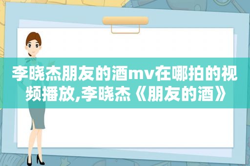 李晓杰朋友的酒mv在哪拍的视频播放,李晓杰《朋友的酒》