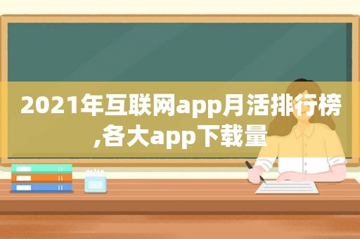 2021年互联网app月活排行榜,各大app下载量