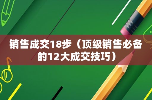 销售成交18步（顶级销售必备的12大成交技巧）