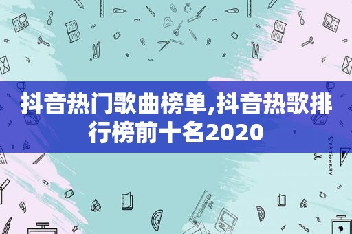 抖音热门歌曲榜单,抖音热歌排行榜前十名2020