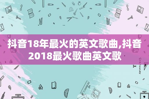 抖音18年最火的英文歌曲,抖音2018最火歌曲英文歌