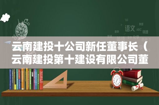 云南建投十公司新任董事长（云南建投第十建设有限公司董事长）  第1张