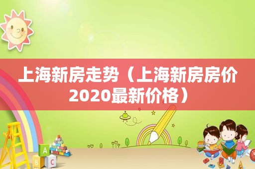 上海新房走势（上海新房房价2020最新价格）