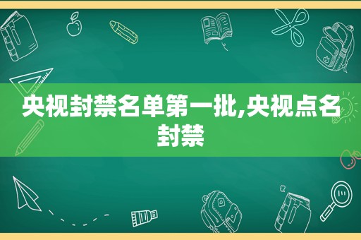 央视封禁名单第一批,央视点名封禁