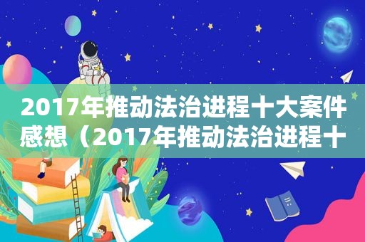 2017年推动法治进程十大案件感想（2017年推动法治进程十大案件）