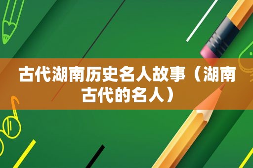 古代湖南历史名人故事（湖南古代的名人）