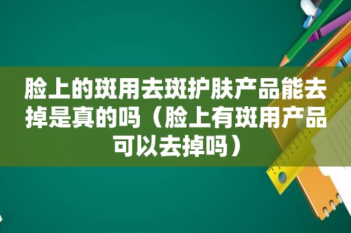 脸上的斑用去斑护肤产品能去掉是真的吗（脸上有斑用产品可以去掉吗）