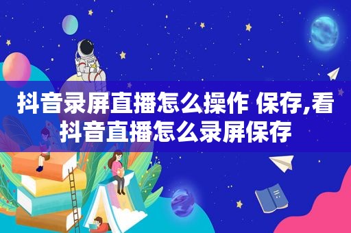 抖音录屏直播怎么操作 保存,看抖音直播怎么录屏保存