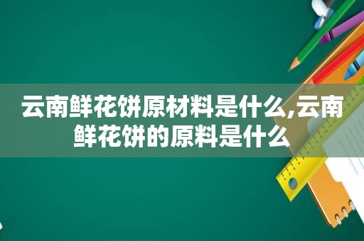 云南鲜花饼原材料是什么,云南鲜花饼的原料是什么