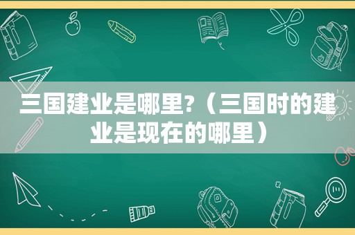 三国建业是哪里?（三国时的建业是现在的哪里）