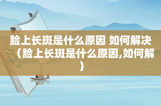 脸上长斑是什么原因 如何解决（脸上长斑是什么原因,如何解）