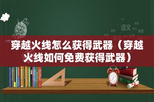 穿越火线怎么获得武器（穿越火线如何免费获得武器）