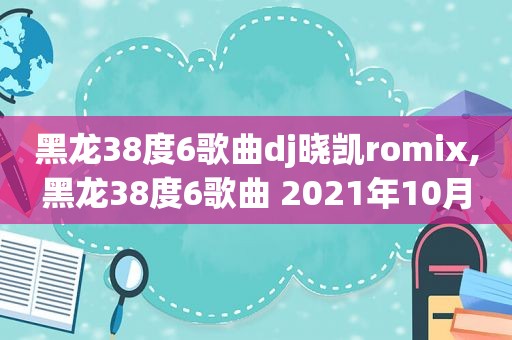 黑龙38度6歌曲dj晓凯romix,黑龙38度6歌曲 2021年10月