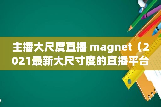 主播大尺度直播 magnet（2021最新大尺寸度的直播平台）