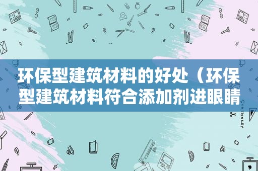 环保型建筑材料的好处（环保型建筑材料符合添加剂进眼睛里了怎么办）