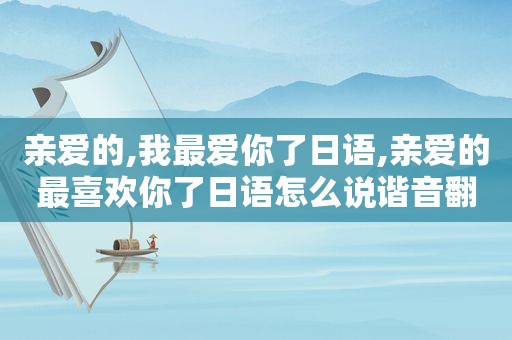 亲爱的,我最爱你了日语,亲爱的最喜欢你了日语怎么说谐音翻译中文