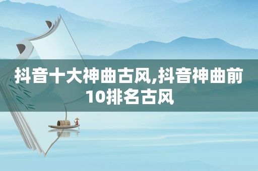 抖音十大神曲古风,抖音神曲前10排名古风