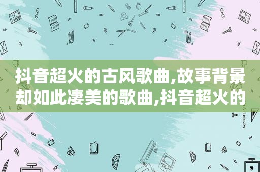 抖音超火的古风歌曲,故事背景却如此凄美的歌曲,抖音超火的古风歌曲,故事背景却如此凄美的歌名