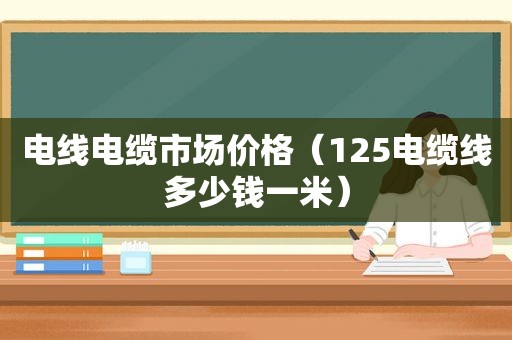 电线电缆市场价格（125电缆线多少钱一米）