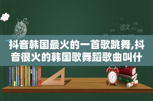 抖音韩国最火的一首歌跳舞,抖音很火的韩国歌舞蹈歌曲叫什么