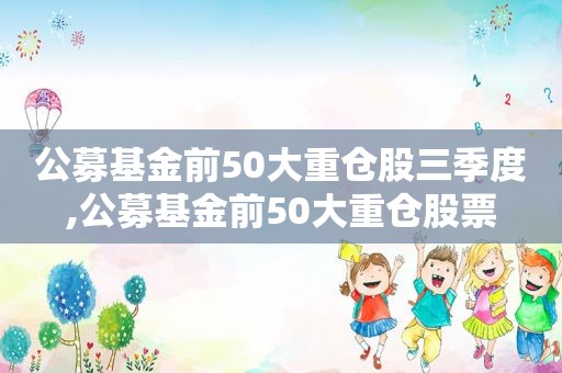 公募基金前50大重仓股三季度,公募基金前50大重仓股票