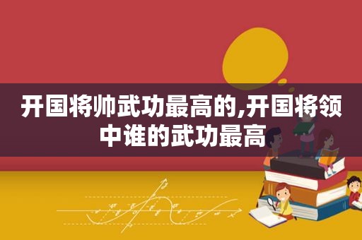 开国将帅武功最高的,开国将领中谁的武功最高