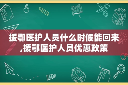 援鄂医护人员什么时候能回来,援鄂医护人员优惠政策