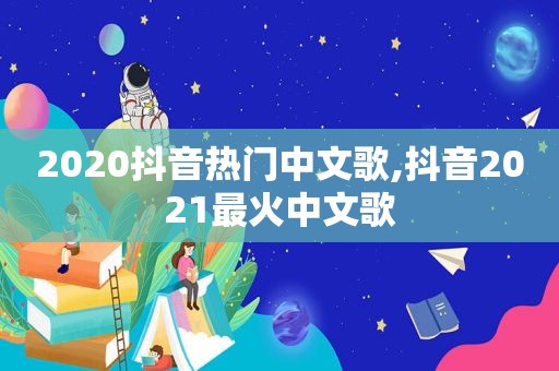 2020抖音热门中文歌,抖音2021最火中文歌