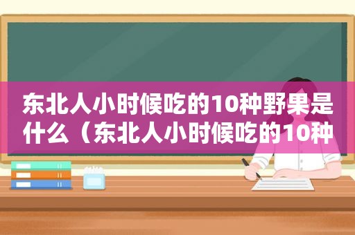 东北人小时候吃的10种野果是什么（东北人小时候吃的10种野果叫什么）