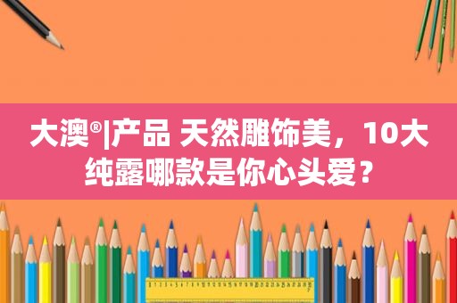 大澳®|产品 天然雕饰美，10大纯露哪款是你心头爱？