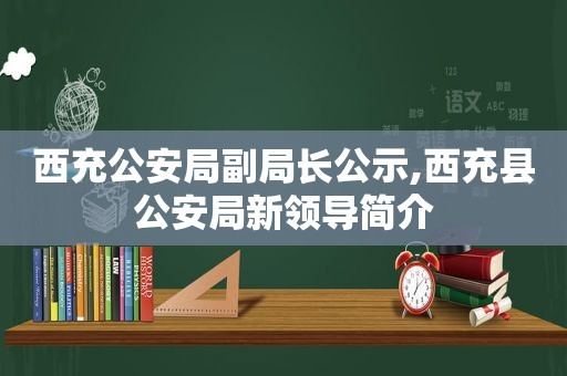 西充公安局副局长公示,西充县公安局新领导简介