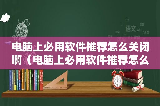 电脑上必用软件推荐怎么关闭啊（电脑上必用软件推荐怎么关闭掉）