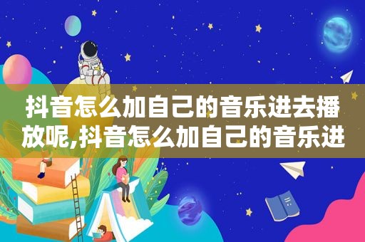 抖音怎么加自己的音乐进去播放呢,抖音怎么加自己的音乐进去播放声音