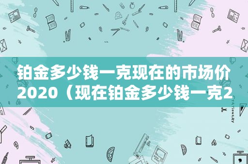 铂金多少钱一克现在的市场价2020（现在铂金多少钱一克2021八月）