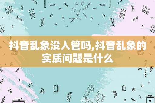 抖音乱象没人管吗,抖音乱象的实质问题是什么