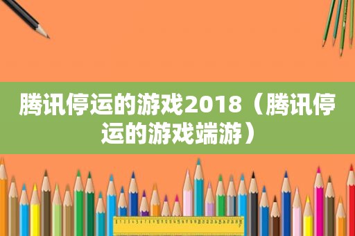 腾讯停运的游戏2018（腾讯停运的游戏端游）