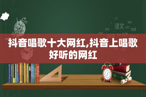 抖音唱歌十大网红,抖音上唱歌好听的网红