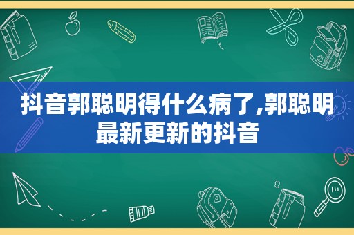 抖音郭聪明得什么病了,郭聪明最新更新的抖音