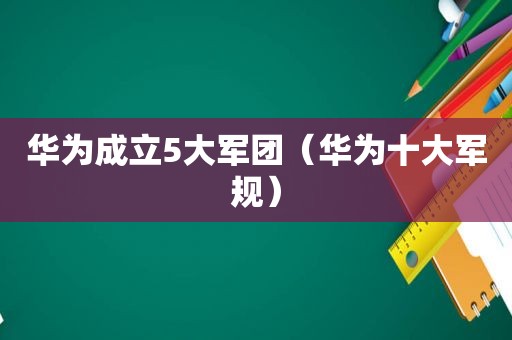 华为成立5大军团（华为十大军规）