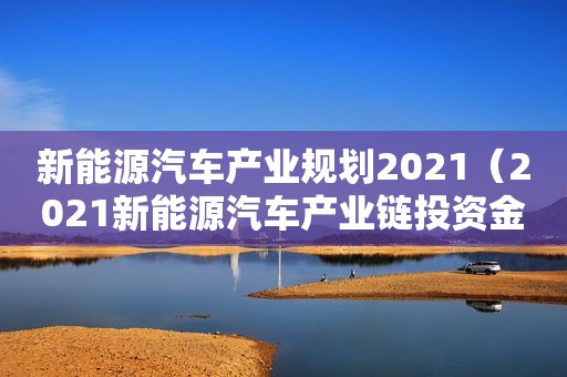 新能源汽车产业规划2021（2021新能源汽车产业链投资金额）