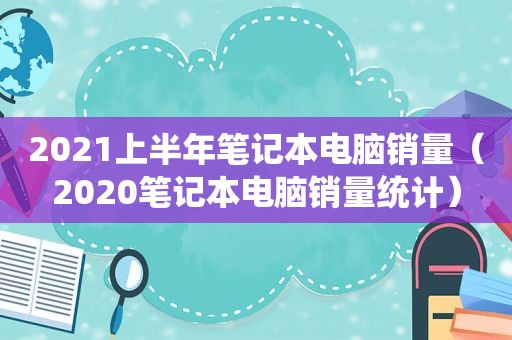 2021上半年笔记本电脑销量（2020笔记本电脑销量统计）