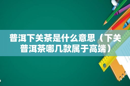 普洱下关茶是什么意思（下关普洱茶哪几款属于高端）