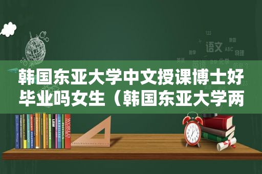 韩国东亚大学中文授课博士好毕业吗女生（韩国东亚大学两年博士）