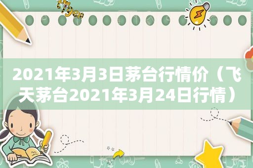 2021年3月3日茅台行情价（飞天茅台2021年3月24日行情）