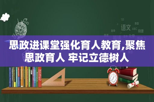 思政进课堂强化育人教育,聚焦思政育人 牢记立德树人