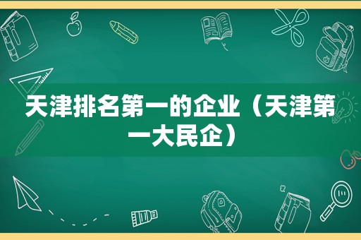 天津排名第一的企业（天津第一大民企）