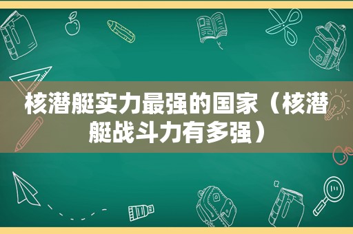 核潜艇实力最强的国家（核潜艇战斗力有多强）