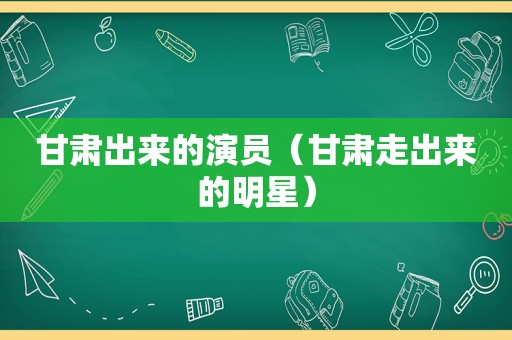 甘肃出来的演员（甘肃走出来的明星）